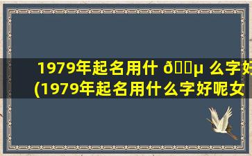 1979年起名用什 🐵 么字好(1979年起名用什么字好呢女孩)